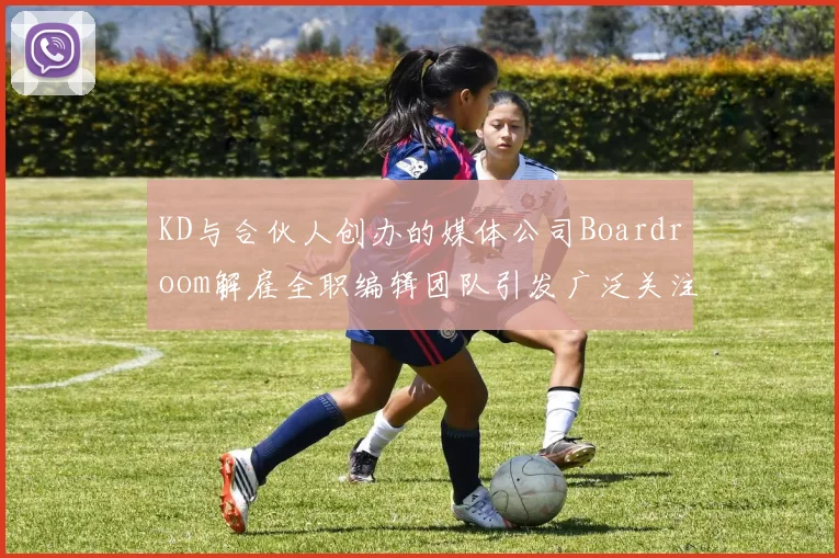 KD与合伙人创办的媒体公司Boardroom解雇全职编辑团队引发广泛关注