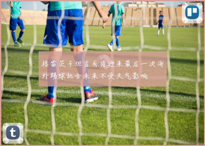格雷茨卡坦言或将迎来最后一次海外踢球机会未来不受天气影响