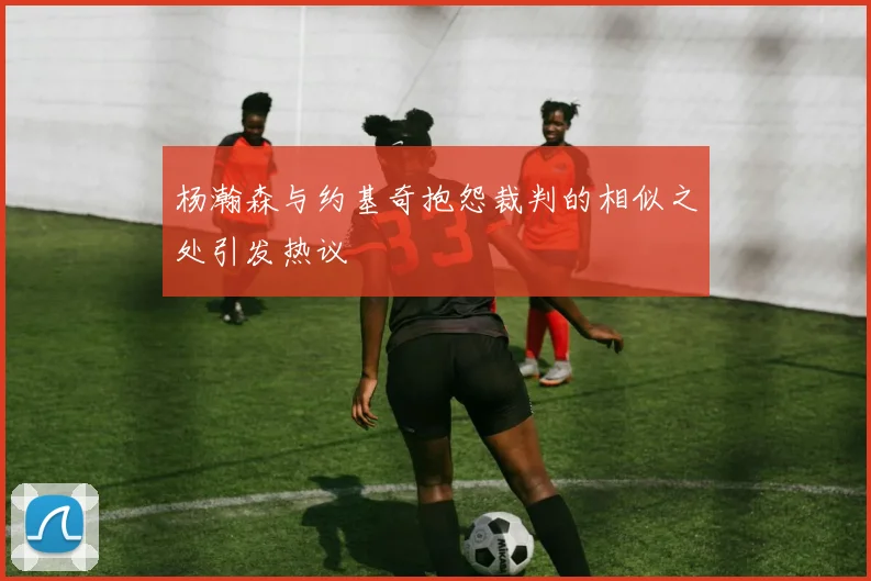 杨瀚森与约基奇抱怨裁判的相似之处引发热议