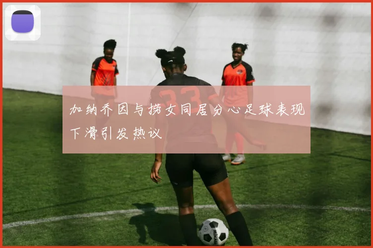 加纳乔因与捞女同居分心足球表现下滑引发热议