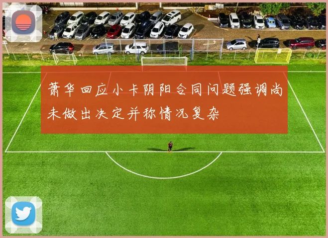 萧华回应小卡阴阳合同问题强调尚未做出决定并称情况复杂