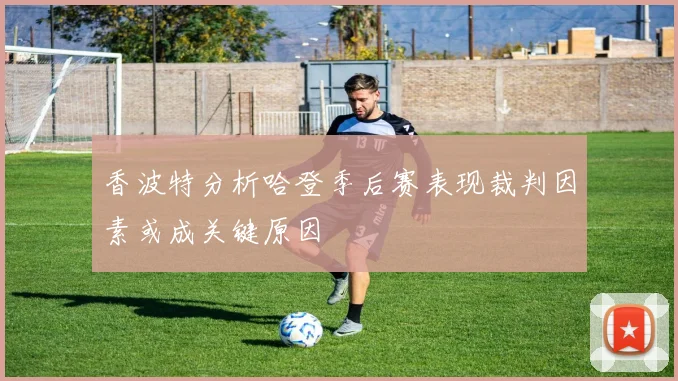 香波特分析哈登季后赛表现裁判因素或成关键原因