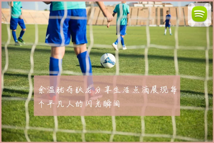 余温犹存狄龙分享生活点滴展现每个平凡人的闪光瞬间