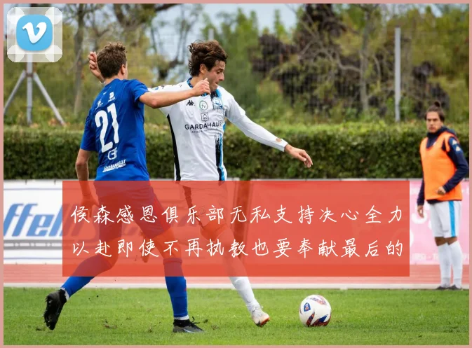 侯森感恩俱乐部无私支持决心全力以赴即使不再执教也要奉献最后的热情