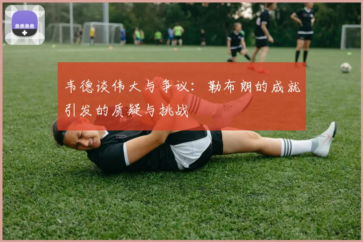 韦德谈伟大与争议：勒布朗的成就引发的质疑与挑战