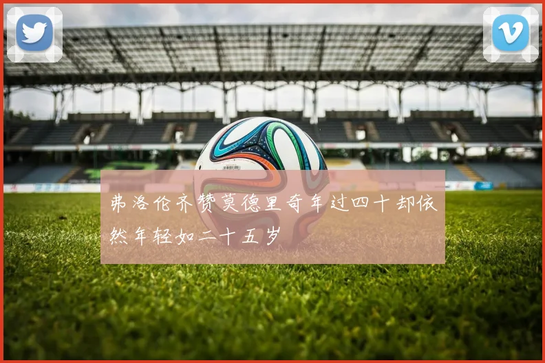 弗洛伦齐赞莫德里奇年过四十却依然年轻如二十五岁