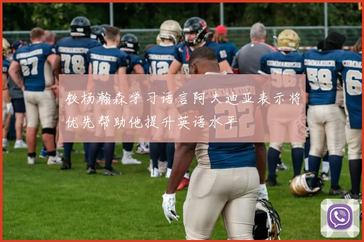 教杨瀚森学习语言阿夫迪亚表示将优先帮助他提升英语水平