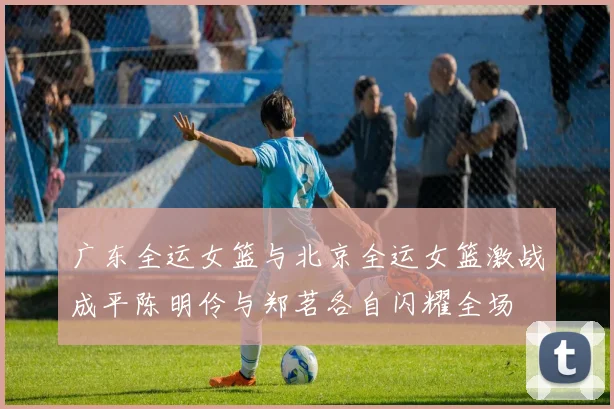 广东全运女篮与北京全运女篮激战成平陈明伶与郑茗各自闪耀全场