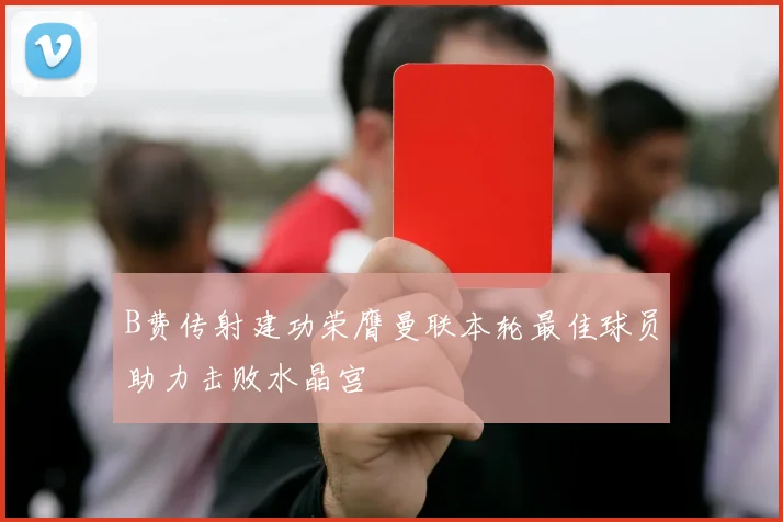 B费传射建功荣膺曼联本轮最佳球员助力击败水晶宫