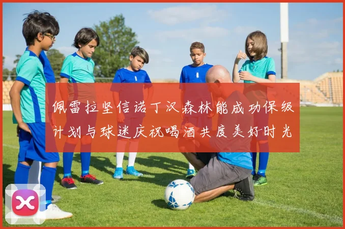 佩雷拉坚信诺丁汉森林能成功保级计划与球迷庆祝喝酒共度美好时光