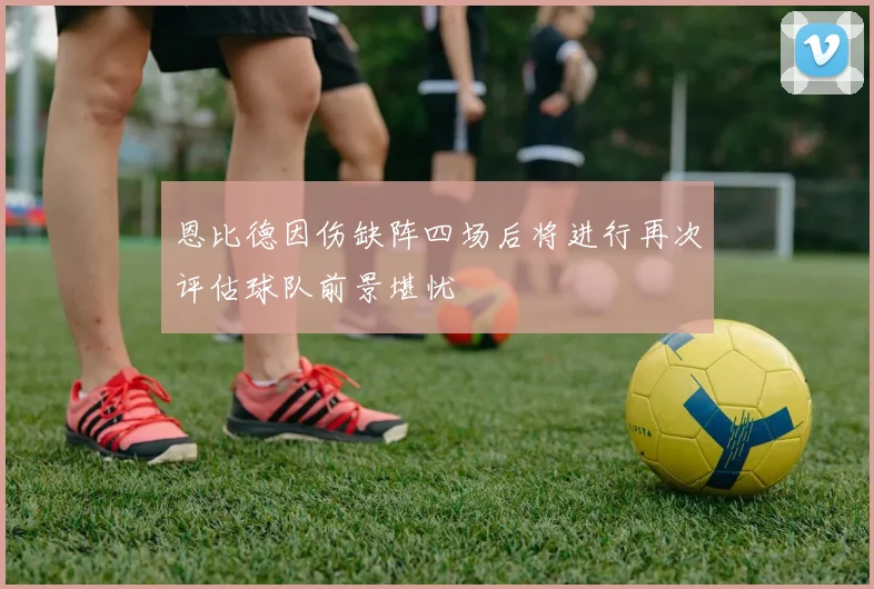 恩比德因伤缺阵四场后将进行再次评估球队前景堪忧
