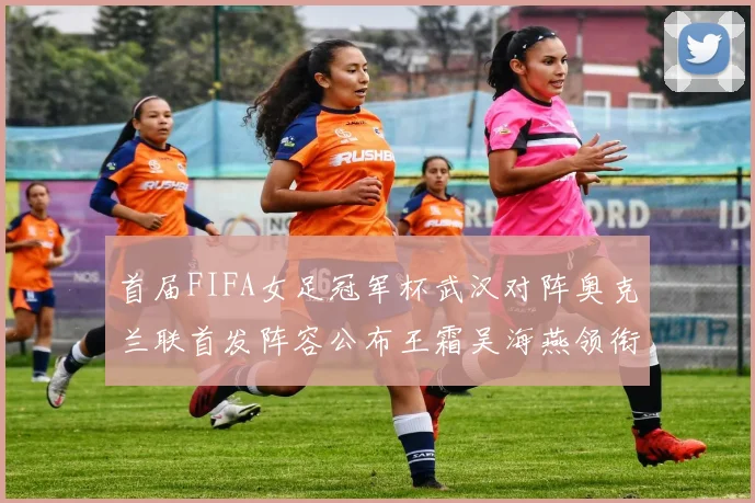 首届FIFA女足冠军杯武汉对阵奥克兰联首发阵容公布王霜吴海燕领衔出战