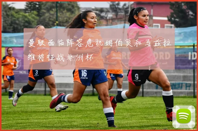 曼联面临阵容危机姆伯莫和马兹拉维将征战非洲杯