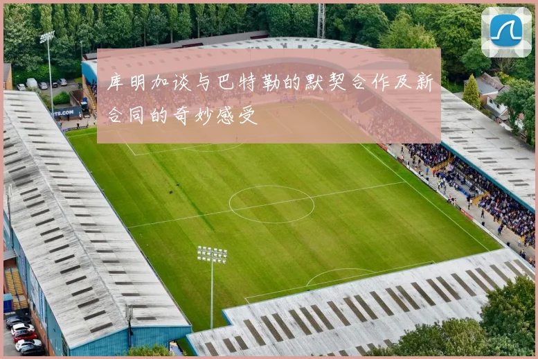 库明加谈与巴特勒的默契合作及新合同的奇妙感受