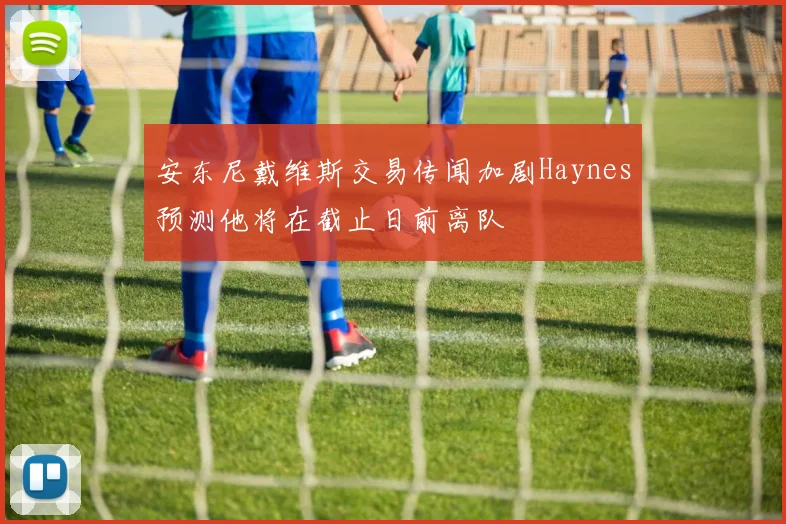 安东尼戴维斯交易传闻加剧Haynes预测他将在截止日前离队