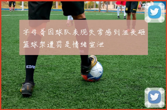 字母哥因球队表现失常感到沮丧砸篮球架遭罚是情绪宣泄