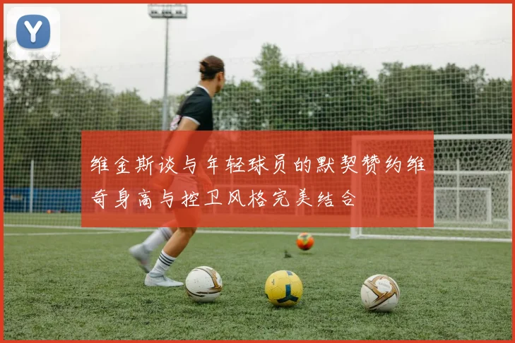 维金斯谈与年轻球员的默契赞约维奇身高与控卫风格完美结合