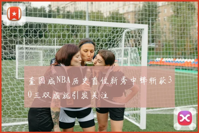 奎因成NBA历史首位新秀中锋斩获30三双成就引发关注