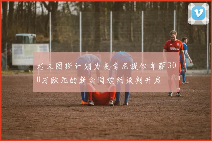 尤文图斯计划为麦肯尼提供年薪300万欧元的新合同续约谈判开启