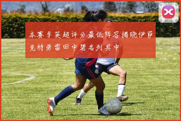 本赛季英超评分最低阵容揭晓伊萨克特劳雷田中碧名列其中
