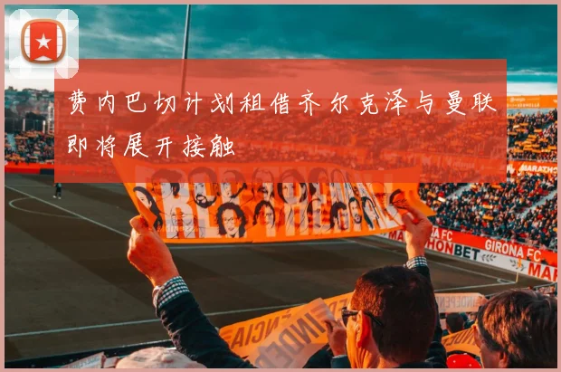 费内巴切计划租借齐尔克泽与曼联即将展开接触