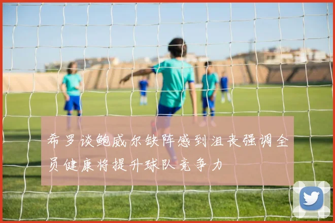 希罗谈鲍威尔缺阵感到沮丧强调全员健康将提升球队竞争力
