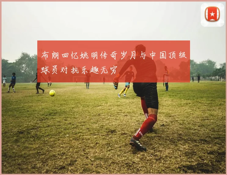 布朗回忆姚明传奇岁月与中国顶级球员对抗乐趣无穷