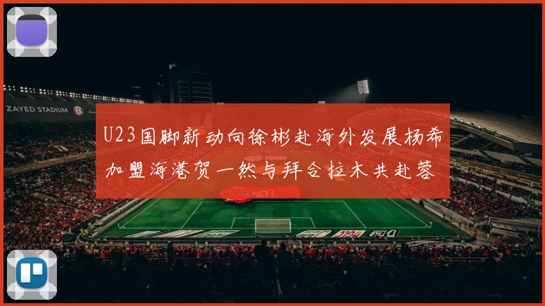 U23国脚新动向徐彬赴海外发展杨希加盟海港贺一然与拜合拉木共赴蓉城