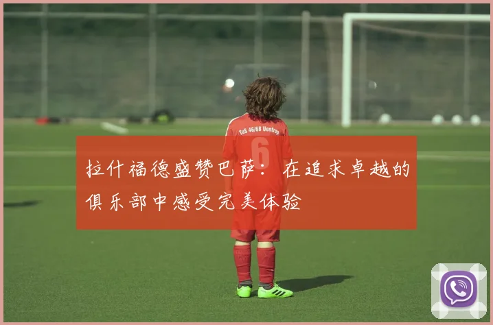 拉什福德盛赞巴萨：在追求卓越的俱乐部中感受完美体验