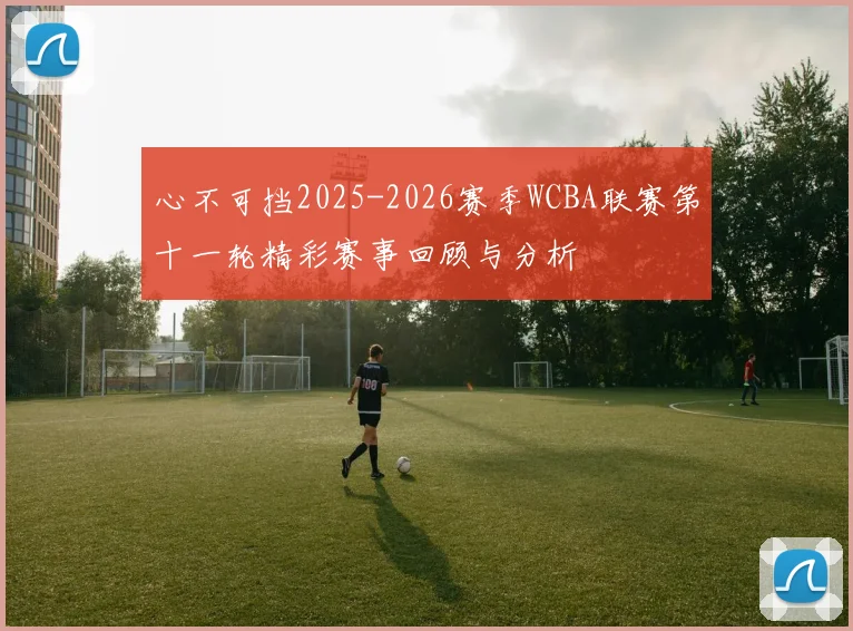心不可挡2025-2026赛季WCBA联赛第十一轮精彩赛事回顾与分析