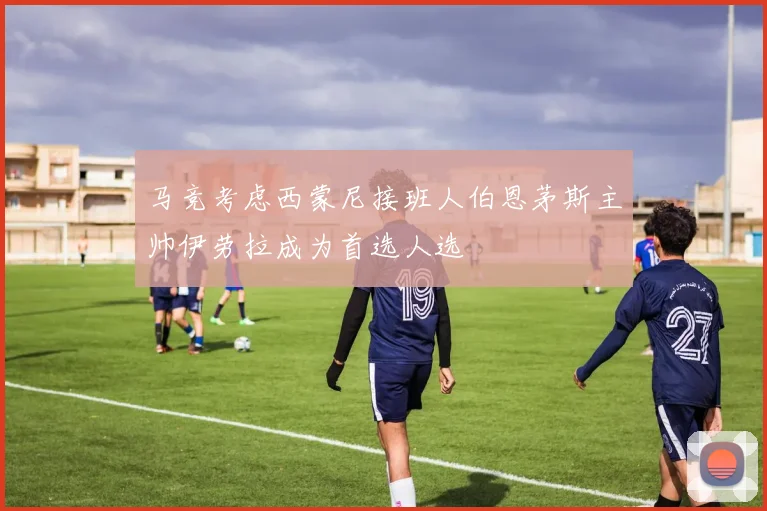 马竞考虑西蒙尼接班人伯恩茅斯主帅伊劳拉成为首选人选
