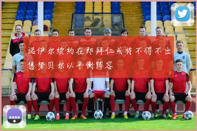 诺伊尔续约在即拜仁或将不得不出售努贝尔以平衡阵容