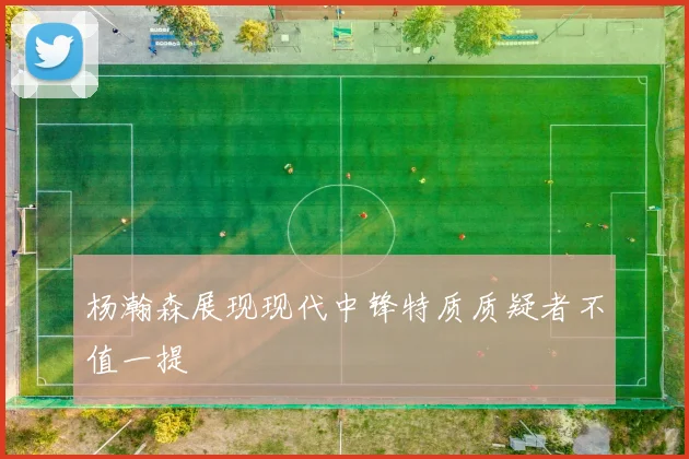 杨瀚森展现现代中锋特质质疑者不值一提