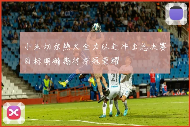 小米切尔热火全力以赴冲击总决赛目标明确期待夺冠荣耀