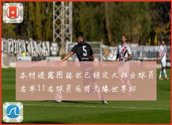 本特透露图赫尔已锁定大部分球员名单11名球员或将无缘世界杯
