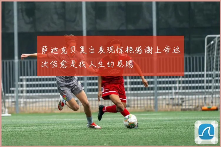 萨迪克贝复出表现惊艳感谢上帝这次伤愈是我人生的恩赐