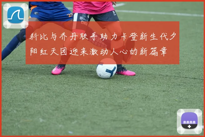 科比与乔丹联手助力卡登新生代夕阳红天团迎来激动人心的新篇章