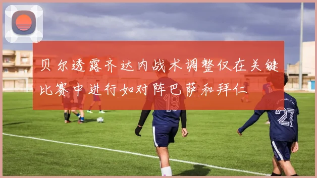 贝尔透露齐达内战术调整仅在关键比赛中进行如对阵巴萨和拜仁