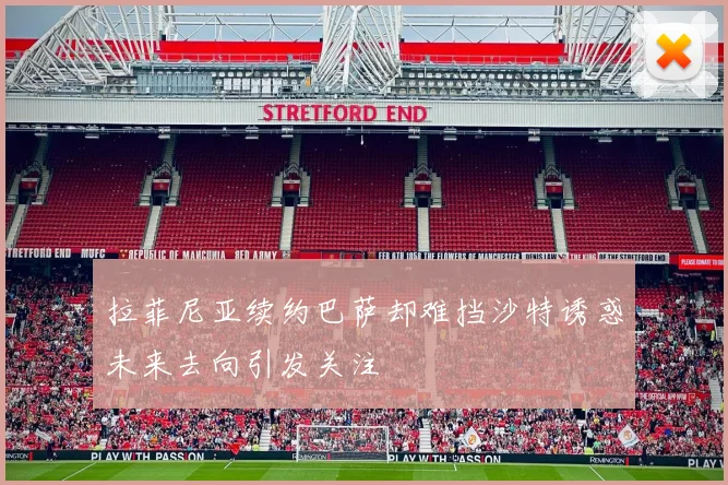 拉菲尼亚续约巴萨却难挡沙特诱惑未来去向引发关注